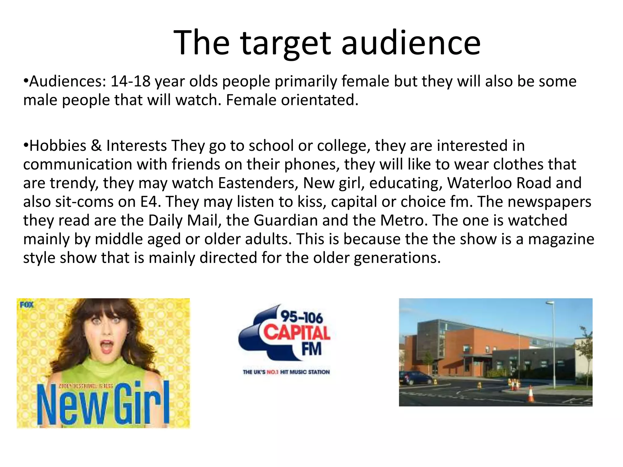 The target audience
•Audiences: 14-18 year olds people primarily female but they will also be some
male people that will watch. Female orientated.
•Hobbies & Interests They go to school or college, they are interested in
communication with friends on their phones, they will like to wear clothes that
are trendy, they may watch Eastenders, New girl, educating, Waterloo Road and
also sit-coms on E4. They may listen to kiss, capital or choice fm. The newspapers
they read are the Daily Mail, the Guardian and the Metro. The one is watched
mainly by middle aged or older adults. This is because the the show is a magazine
style show that is mainly directed for the older generations.
 