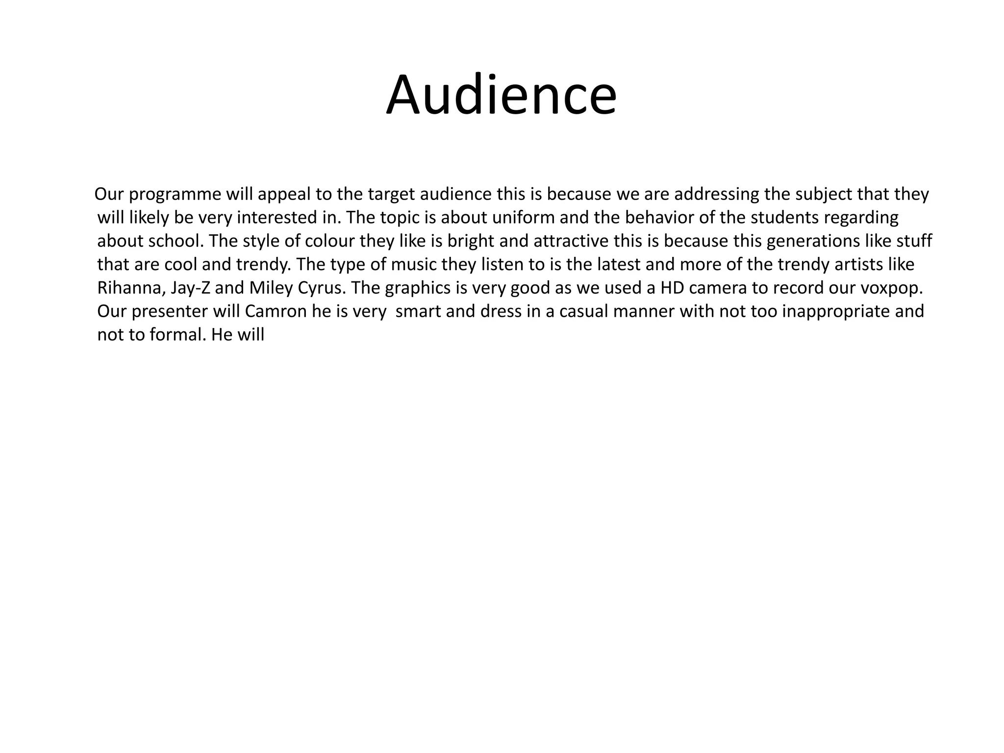 Audience
Our programme will appeal to the target audience this is because we are addressing the subject that they
will likely be very interested in. The topic is about uniform and the behavior of the students regarding
about school. The style of colour they like is bright and attractive this is because this generations like stuff
that are cool and trendy. The type of music they listen to is the latest and more of the trendy artists like
Rihanna, Jay-Z and Miley Cyrus. The graphics is very good as we used a HD camera to record our voxpop.
Our presenter will Camron he is very smart and dress in a casual manner with not too inappropriate and
not to formal. He will
 