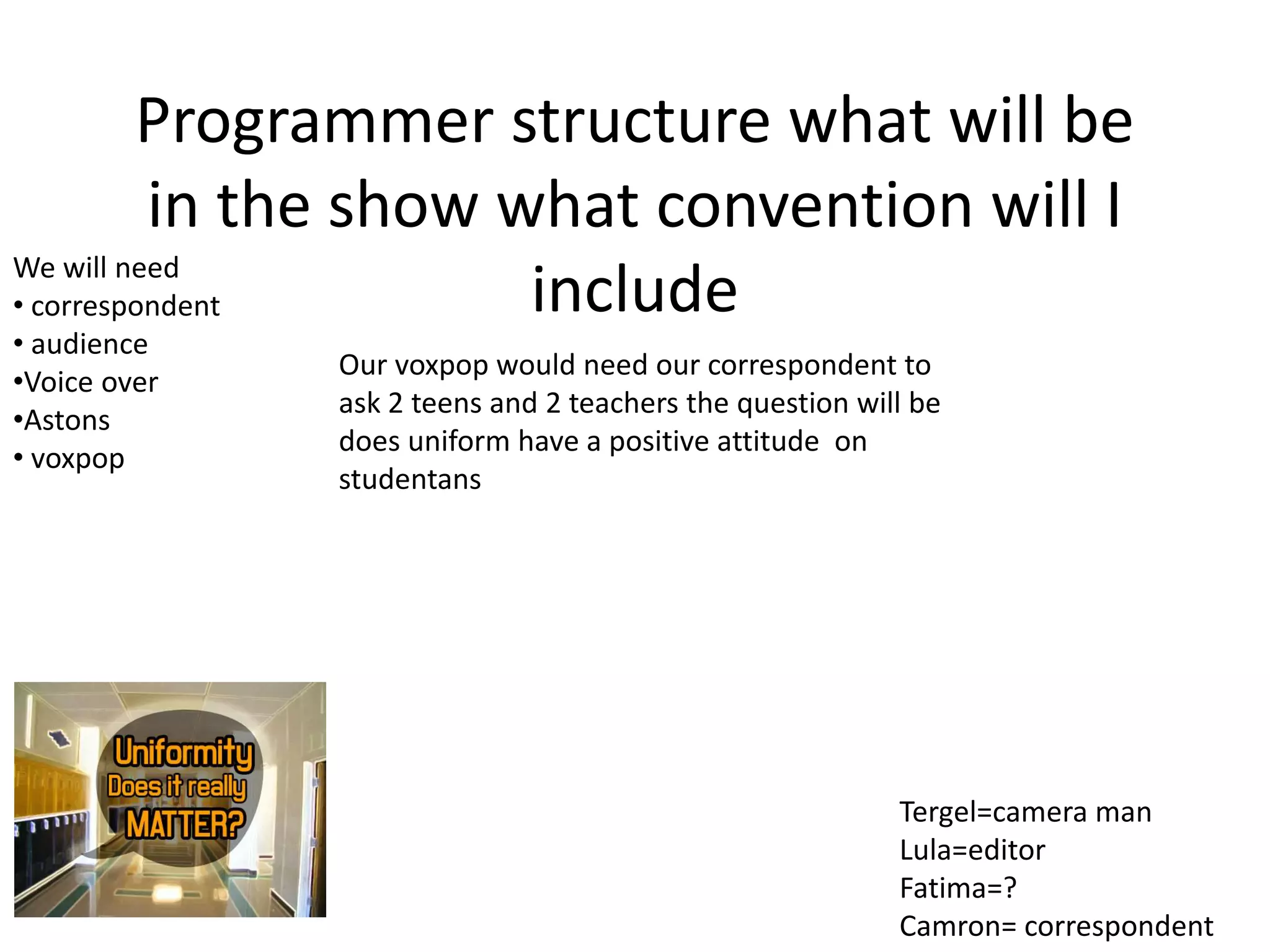 Programmer structure what will be
in the show what convention will I
includeWe will need
• correspondent
• audience
•Voice over
•Astons
• voxpop
Our voxpop would need our correspondent to
ask 2 teens and 2 teachers the question will be
does uniform have a positive attitude on
studentans
Tergel=camera man
Lula=editor
Fatima=?
Camron= correspondent
 