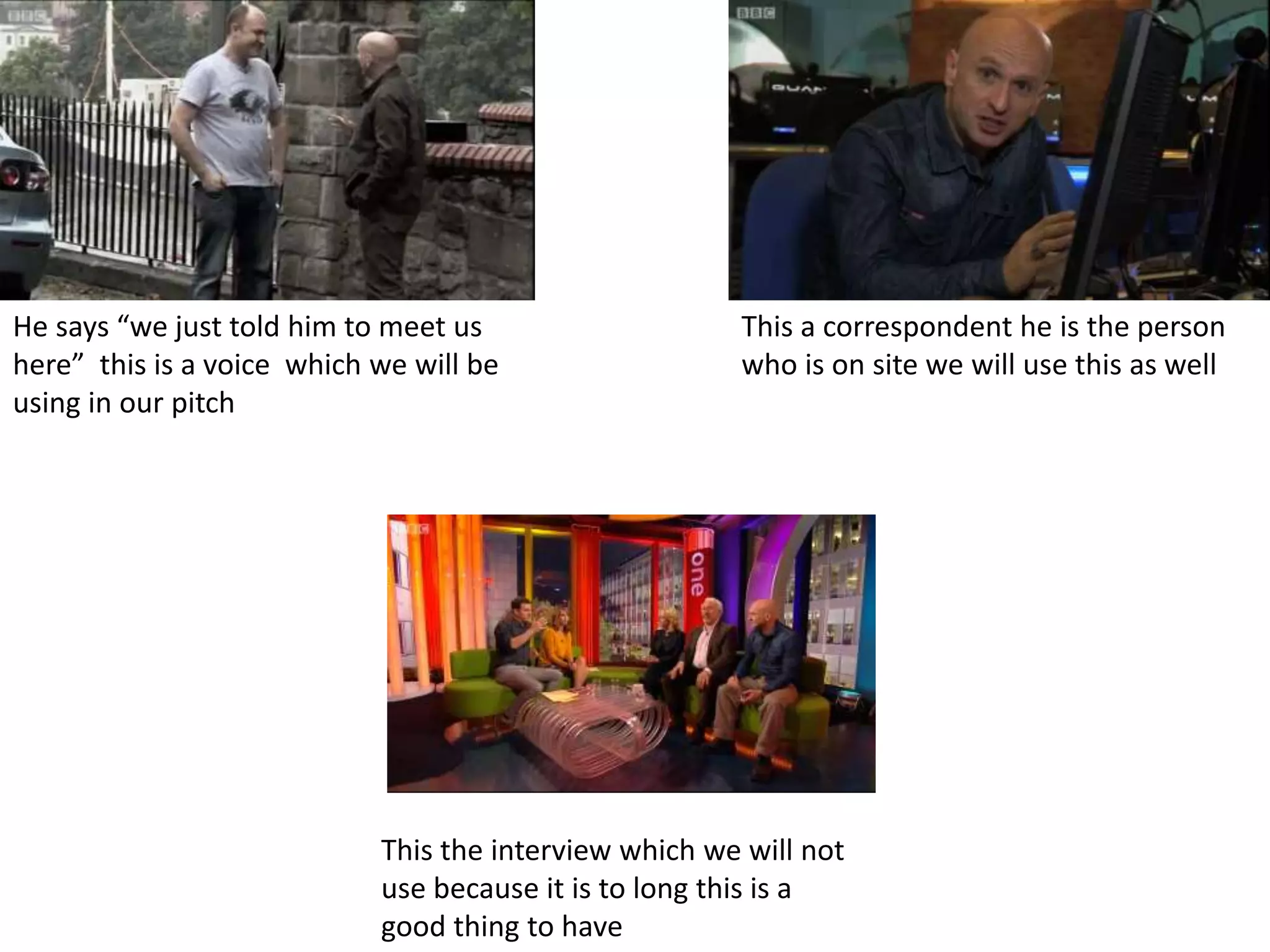 He says “we just told him to meet us
here” this is a voice which we will be
using in our pitch
This a correspondent he is the person
who is on site we will use this as well
This the interview which we will not
use because it is to long this is a
good thing to have
 