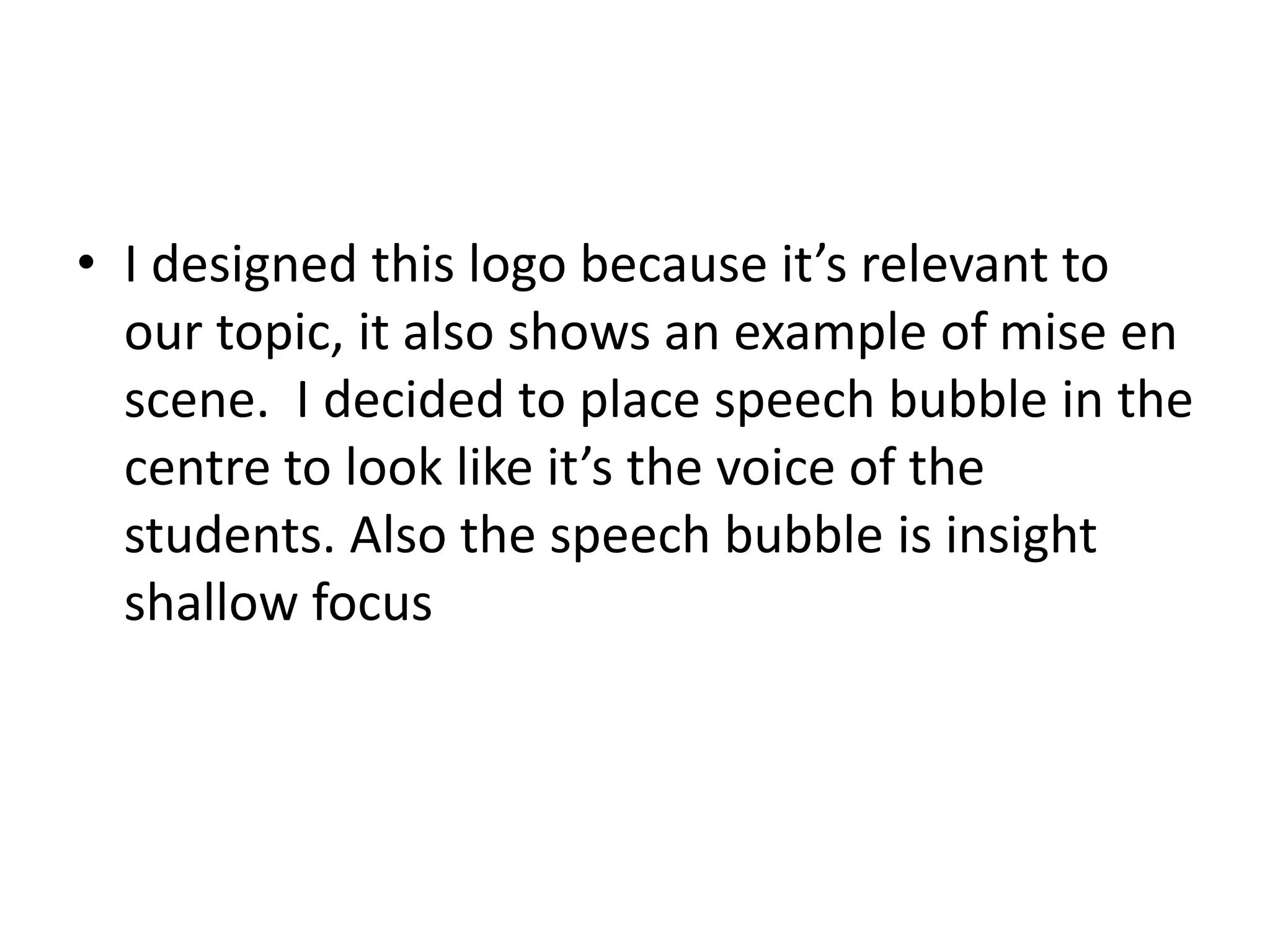 • I designed this logo because it’s relevant to
our topic, it also shows an example of mise en
scene. I decided to place speech bubble in the
centre to look like it’s the voice of the
students. Also the speech bubble is insight
shallow focus
 