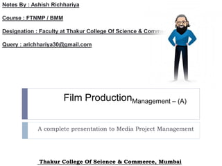 Film ProductionManagement – (A)
A complete presentation to Media Project Management
Notes By : Ashish Richhariya
Course : FTNMP / BMM
Designation : Faculty at Thakur College Of Science & Commerce
Query : arichhariya30@gmail.com
Thakur College Of Science & Commerce, Mumbai
 