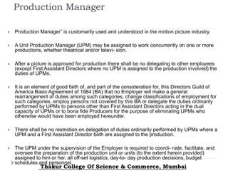 Production Manager
 Production Manager” is customarily used and understood in the motion picture industry.
 A Unit Production Manager (UPM) may be assigned to work concurrently on one or more
productions, whether theatrical and/or televi- sion.
 After a picture is approved for production there shall be no delegating to other employees
(except First Assistant Directors where no UPM is assigned to the production involved) the
duties of UPMs.
 It is an element of good faith of, and part of the consideration for, this Directors Guild of
America Basic Agreement of 1984 (BA) that no Employer will make a general
rearrangement of duties among such categories, change classifications of employment for
such categories, employ persons not covered by this BA or delegate the duties ordinarily
performed by UPMs to persons other than First Assistant Directors acting in the dual
capacity of UPMs or to bona fide Producers for the purpose of eliminating UPMs who
otherwise would have been employed hereunder.
 There shall be no restriction on delegation of duties ordinarily performed by UPMs where a
UPM and a First Assistant Director both are assigned to the production.
 The UPM under the supervision of the Employer is required to coordi- nate, facilitate, and
oversee the preparation of the production unit or units (to the extent herein provided)
assigned to him or her, all off-set logistics, day-to- day production decisions, budget
schedules and personnel.
Thakur College Of Science & Commerce, Mumbai
 
