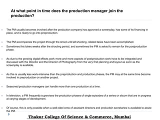  The PM usually becomes involved after the production company has approved a screenplay, has some of its financing in
place, and is ready to go into preproduction.
 The PM accompanies the project through the shoot until all shooting- related tasks have been accomplished.
 Sometimes this takes weeks after the shooting period, and sometimes the PM is asked to remain for the postproduction
phase.
 As due to the growing digital effects work more and more aspects of postproduction work have to be integrated and
discussed with the Director and the Director of Photography from the very first planning and layout as soon as the
screenplay is available.
 As this is usually less work-intensive than the preproduction and production phases, the PM may at the same time become
involved in preproduction on another project.
 Seasoned production managers can handle more than one production at a time.
 In television, a PM frequently supervises the production phases of single episodes of a series or sitcom that are in progress
at varying stages of development.
 Of course, this is only possible when a well-oiled crew of assistant directors and production secretaries is available to assist
the PM.
At what point in time does the production manager join the
production?
Thakur College Of Science & Commerce, Mumbai
 