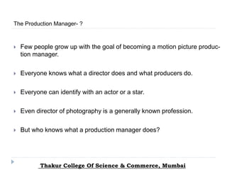  Few people grow up with the goal of becoming a motion picture produc-
tion manager.
 Everyone knows what a director does and what producers do.
 Everyone can identify with an actor or a star.
 Even director of photography is a generally known profession.
 But who knows what a production manager does?
The Production Manager- ?
Thakur College Of Science & Commerce, Mumbai
 