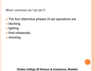 WHAT HAPPENS ON THE SET?.
 The four distinctive phases of set operations are
 blocking,
 lighting,
 final rehearsals,
 shooting.
Thakur College Of Science & Commerce, Mumbai
 