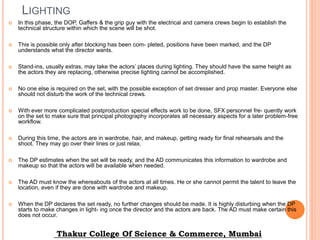 LIGHTING
 In this phase, the DOP, Gaffers & the grip guy with the electrical and camera crews begin to establish the
technical structure within which the scene will be shot.
 This is possible only after blocking has been com- pleted, positions have been marked, and the DP
understands what the director wants.
 Stand-ins, usually extras, may take the actors’ places during lighting. They should have the same height as
the actors they are replacing, otherwise precise lighting cannot be accomplished.
 No one else is required on the set, with the possible exception of set dresser and prop master. Everyone else
should not disturb the work of the technical crews.
 With ever more complicated postproduction special effects work to be done, SFX personnel fre- quently work
on the set to make sure that principal photography incorporates all necessary aspects for a later problem-free
workflow.
 During this time, the actors are in wardrobe, hair, and makeup, getting ready for final rehearsals and the
shoot. They may go over their lines or just relax.
 The DP estimates when the set will be ready, and the AD communicates this information to wardrobe and
makeup so that the actors will be available when needed.
 The AD must know the whereabouts of the actors at all times. He or she cannot permit the talent to leave the
location, even if they are done with wardrobe and makeup.
 When the DP declares the set ready, no further changes should be made. It is highly disturbing when the DP
starts to make changes in light- ing once the director and the actors are back. The AD must make certain this
does not occur.
Thakur College Of Science & Commerce, Mumbai
 