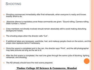 SHOOTING
 Shooting commences immediately after final rehearsals, when everyone is ready and knows
exactly what to do.
 Absolute silence is mandatory once these commands are given: “Sound rolling. Camera rolling.
Slate number x. Action”.
 Crew members not directly involved should remain absolutely still to avoid making disturbing
background noises.
 The shooting stops when the director calls “Cut”.
 If additional takes are necessary, wardrobe, hair, and makeup people check on the actors, and the
props crew replaces items if necessary.
 Once the scene is completed and in the can, the director says “Print”, and the still photographer
may take pictures as long as the set is lit.
 After the first scene is completed, the next one goes through the same cycle of blocking, lighting,
rehearsal, and shooting.
 The AD already should have the next scene prepared.
Thakur College Of Science & Commerce, Mumbai
 