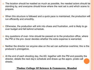  The location should be readied as much as possible, the needed actors should be
standing by, and everyone should know where the next set is and which scene to
prepare.
 When this structure is followed and a quick pace is maintained, the production will
run efficiently and smoothly.
 Otherwise, the production will sink into chaos and frustration, and is likely to go
over budget and fall behind schedule.
 Any questions of over- time should be passed on to the production office, where
the PM or the pro- ducer decides whether the extra expense is warranted.
 Neither the director nor anyone else on the set can authorize overtime; this is the
producer’s prerogative.
 At the end of each shooting day, the AD, together with the PM and possibly the
director, details the next day’s schedule and draws up the appro- priate call
sheets.
Thakur College Of Science & Commerce, Mumbai
 