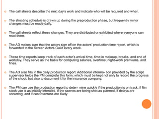  The call sheets describe the next day’s work and indicate who will be required and when.
 The shooting schedule is drawn up during the preproduction phase, but frequently minor
changes must be made daily.
 The call sheets reflect these changes. They are distributed or exhibited where everyone can
read them.
 The AD makes sure that the actors sign off on the actors’ production time report, which is
forwarded to the Screen Actors Guild every week.
 These time reports keep track of each actor’s arrival time, time in makeup, breaks, and end of
workday. They serve as the basis for computing salaries, overtime, night-work premiums, and
fines.
 The AD also fills in the daily production report. Additional informa- tion provided by the script
supervisor helps the PM complete this form, which must be kept not only to record the progress
of the shoot, but also to document it for the insurance company.
 The PM can use the production report to deter- mine quickly if the production is on track, if film
stock use is as initially intended, if the scenes are being shot as planned, if delays are
occurring, and if cost overruns are likely.
 