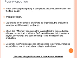 POST-PRODUCTION
 When principal photography is completed, the production moves into
the final stage:-
 Post-production.
 Depending on the amount of work to be organized, the production
manager might be asked to stay on.
 Often, the PM simply concludes the tasks related to the production
office—communication with the SAG, rental houses, lab, insurance,
payroll, accounting, and book-keeping— and then leaves the
production.
 Generally, the PM organizes the editing phase in advance, including
sound effects, music production, opticals, and mixing.
Thakur College Of Science & Commerce, Mumbai
 