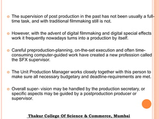  The supervision of post production in the past has not been usually a full-
time task, and with traditional filmmaking still is not.
 However, with the advent of digital filmmaking and digital special effects
work it frequently nowadays turns into a production by itself.
 Careful preproduction-planning, on-the-set execution and often time-
consuming computer-guided work have created a new profession called
the SFX supervisor.
 The Unit Production Manager works closely together with this person to
make sure all necessary budgetary and deadline-requirements are met.
 Overall super- vision may be handled by the production secretary, or
specific aspects may be guided by a postproduction producer or
supervisor.
Thakur College Of Science & Commerce, Mumbai
 