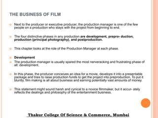 THE BUSINESS OF FILM
 Next to the producer or executive producer, the production manager is one of the few
people on a production who stays with the project from beginning to end.
 The four distinctive phases in any production are development, prepro- duction,
production (principal photography), and postproduction.
 This chapter looks at the role of the Production Manager at each phase.
 Development
 The production manager is usually spared the most nerveracking and frustrating phase of
all: development.
 In this phase, the producer conceives an idea for a movie, develops it into a presentable
package and tries to raise production funds to get the project into preproduction. To put it
bluntly, film making is all about business and earning potentially vast amounts of money.
 This statement might sound harsh and cynical to a novice filmmaker, but it accur- ately
reflects the dealings and philosophy of the entertainment business.
Thakur College Of Science & Commerce, Mumbai
 