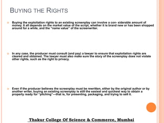 BUYING THE RIGHTS
 Buying the exploitation rights to an existing screenplay can involve a con- siderable amount of
money. It all depends on the market value of the script, whether it is brand new or has been shopped
around for a while, and the “name value” of the screenwriter.
 In any case, the producer must consult (and pay) a lawyer to ensure that exploitation rights are
cleared and obtained. The lawyer must also make sure the story of the screenplay does not violate
other rights, such as the right to privacy.
 Even if the producer believes the screenplay must be rewritten, either by the original author or by
another writer, buying an existing screenplay is still the easiest and quickest way to obtain a
property ready for “pitching”—that is, for presenting, packaging, and trying to sell it.
Thakur College Of Science & Commerce, Mumbai
 