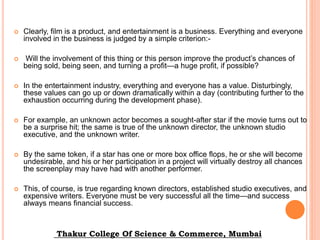  Clearly, film is a product, and entertainment is a business. Everything and everyone
involved in the business is judged by a simple criterion:-
 Will the involvement of this thing or this person improve the product’s chances of
being sold, being seen, and turning a profit—a huge profit, if possible?
 In the entertainment industry, everything and everyone has a value. Disturbingly,
these values can go up or down dramatically within a day (contributing further to the
exhaustion occurring during the development phase).
 For example, an unknown actor becomes a sought-after star if the movie turns out to
be a surprise hit; the same is true of the unknown director, the unknown studio
executive, and the unknown writer.
 By the same token, if a star has one or more box office flops, he or she will become
undesirable, and his or her participation in a project will virtually destroy all chances
the screenplay may have had with another performer.
 This, of course, is true regarding known directors, established studio executives, and
expensive writers. Everyone must be very successful all the time—and success
always means financial success.
Thakur College Of Science & Commerce, Mumbai
 