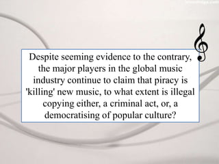 Despite seeming evidence to the contrary, the major players in the global music industry continue to claim that piracy is 'killing' new music, to what extent is illegal copying either, a criminal act, or, a democratising of popular culture? 
