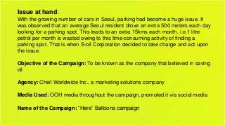 Issue at hand:
With the growing number of cars in Seoul, parking had become a huge issue. It
was observed that an average Seoul resident drove an extra 500 meters each day
looking for a parking spot. This leads to an extra 15kms each month, i.e.1 litre
petrol per month is wasted owing to this time-consuming activity of finding a
parking spot. That is when S-oil Corporation decided to take charge and act upon
the issue.
Objective of the Campaign: To be known as the company that believed in saving
oil
Agency: Cheil Worldwide Inc., a marketing solutions company
Media Used: OOH media throughout the campaign, promoted it via social media

Name of the Campaign: “Here” Balloons campaign

 