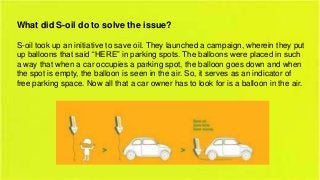 What did S-oil do to solve the issue?
S-oil took up an initiative to save oil. They launched a campaign, wherein they put
up balloons that said “HERE” in parking spots. The balloons were placed in such
a way that when a car occupies a parking spot, the balloon goes down and when
the spot is empty, the balloon is seen in the air. So, it serves as an indicator of
free parking space. Now all that a car owner has to look for is a balloon in the air.

 