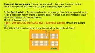 Impact of the campaign: This can be analyzed in two ways- from solving the
issue’s perspective and from the company’s advantage perspective

1. For Seoul public – As discussed earlier, an average Seoul citizen spent close to
1 litre petrol each month finding a parking spot. This was a lot of oil wastage; leave
alone the wastage of time and money.
Result of the campaign 
1 day = 700 cars X 23 litres X 365 days = Enormous success (for just one parking
lot)
One little solution just saved so many litres of oil for the public of Seoul

 