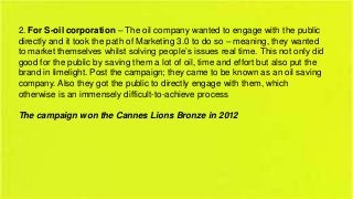 2. For S-oil corporation – The oil company wanted to engage with the public
directly and it took the path of Marketing 3.0 to do so – meaning, they wanted
to market themselves whilst solving people’s issues real time. This not only did
good for the public by saving them a lot of oil, time and effort but also put the
brand in limelight. Post the campaign; they came to be known as an oil saving
company. Also they got the public to directly engage with them, which
otherwise is an immensely difficult-to-achieve process
The campaign won the Cannes Lions Bronze in 2012

 