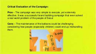 Critical Evaluation of the Campaign:

Pros – The campaign was very simple to execute, yet extremely
effective. It was a successful brand building campaign that even solved
a real world problem of the people of Seoul
Cons – The maintenance of the balloons could be challenging
considering how people (especially children) could end up mishandling
them.

 