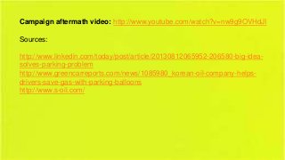 Campaign aftermath video: http://www.youtube.com/watch?v=nw9g9OVHdJI
Sources:
http://www.linkedin.com/today/post/article/20130812065952-206580-big-ideasolves-parking-problem
http://www.greencarreports.com/news/1085980_korean-oil-company-helpsdrivers-save-gas-with-parking-balloons
http://www.s-oil.com/

 