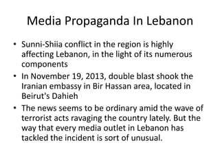 Media Propaganda In Lebanon
• Sunni-Shiia conflict in the region is highly
affecting Lebanon, in the light of its numerous
components
• In November 19, 2013, double blast shook the
Iranian embassy in Bir Hassan area, located in
Beirut's Dahieh
• The news seems to be ordinary amid the wave of
terrorist acts ravaging the country lately. But the
way that every media outlet in Lebanon has
tackled the incident is sort of unusual.
 