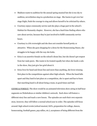 Madison wants to audition for the annual spring musical but she is too shy to

       audition, nevertheless sing in a production on stage. She learns to get over her

       stage fright, finds the courage to sing and allows herself to be criticized by others.

       Courtney enjoys community service and she plays a huge part in the school’s

       Habitat for Humanity chapter. However, she has a hard time finding others who

       care about service, because they’re just involved to fulfill community service

       hours.

       Courtney is a bit overweight and she does not consider herself pretty or

       attractive. When she goes shopping for a dress for the Homecoming Dance, she

       struggles to be happy with the way she looks.

       Erica is an assertive female on the school’s drum line, but she doesn’t get respect

       from her male peers. She wants to be treated equally but when she lands a solo

       in the show, they just give her grief about it.

       Erica lives for band and drum line and more than anything, she loves winning

       first place in the competitions against other high schools. When the band falls

       apart and they land in last place at a competition, she is upset and has to learn

       that marching band is all about being a team, in good times and bad.


GENRE & FORMAT: The show would be an animated television show airing in half hour

segments on Nickelodeon or similar children’s network. Each show will feature a

different story line and teach a new lesson. The episodes are each their own separate

story, however, they will follow a normal school year in order. The episodes will focus

around: high school events (school musical, SATs, preparation for college, dances,

homecoming, football games, pep rallies, etc.), acceptance of being different from the
 