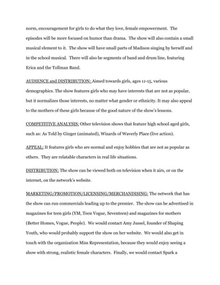 norm, encouragement for girls to do what they love, female empowerment. The

episodes will be more focused on humor than drama. The show will also contain a small

musical element to it. The show will have small parts of Madison singing by herself and

in the school musical. There will also be segments of band and drum line, featuring

Erica and the Tollman Band.


AUDIENCE and DISTRIBUTION: Aimed towards girls, ages 11-15, various

demographics. The show features girls who may have interests that are not as popular,

but it normalizes those interests, no matter what gender or ethnicity. It may also appeal

to the mothers of these girls because of the good nature of the show’s lessons.


COMPETITIVE ANALYSIS: Other television shows that feature high school aged girls,

such as: As Told by Ginger (animated), Wizards of Waverly Place (live action).


APPEAL: It features girls who are normal and enjoy hobbies that are not as popular as

others. They are relatable characters in real life situations.


DISTRIBUTION: The show can be viewed both on television when it airs, or on the

internet, on the network’s website.


MARKETING/PROMOTION/LICENSING/MERCHANDISING: The network that has

the show can run commercials leading up to the premier. The show can be advertised in

magazines for teen girls (YM, Teen Vogue, Seventeen) and magazines for mothers

(Better Homes, Vogue, People). We would contact Amy Jussel, founder of Shaping

Youth, who would probably support the show on her website. We would also get in

touch with the organization Miss Representation, because they would enjoy seeing a

show with strong, realistic female characters. Finally, we would contact Spark a
 