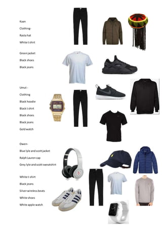 Kaan
Clothing-
Rasta hat
White t shirt
Greenjacket
Black shoes
Black jeans
Umut -
Clothing
Black hoodie
Black t shirt
Black shoes
Black jeans
Goldwatch
Owen-
Blue lyle andscottjacket
RalphLaurencap
Grey lyle andscottsweatshirt
White t-shirt
Black jeans
Silverwirelessbeats
White shoes
White apple watch
 