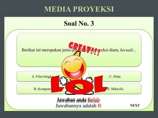 NEXT
MEDIA PROYEKSI
Soal No. 3
Berikut ini merupakan jenis-jenis media proyeksi diam, kecuali...
A. Film bingkai
B. Komputer D. Mikrofis
C. Slide
Jawaban anda BenarJawaban anda Salah
Jawabannya adalah B
 