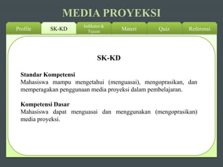 MEDIA PROYEKSI
Profile SK-KD
Indikator &
Tujuan ReferensiQuizMateri
Standar Kompetensi
Mahasiswa mampu mengetahui (menguasai), mengoprasikan, dan
memperagakan penggunaan media proyeksi dalam pembelajaran.
Kompetensi Dasar
Mahasiswa dapat menguasai dan menggunakan (mengoprasikan)
media proyeksi.
SK-KD
 
