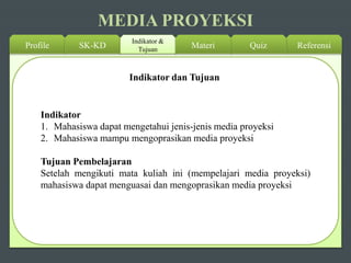 MEDIA PROYEKSI
Profile SK-KD
Indikator &
Tujuan ReferensiQuizMateri
Indikator dan Tujuan
Indikator
1. Mahasiswa dapat mengetahui jenis-jenis media proyeksi
2. Mahasiswa mampu mengoprasikan media proyeksi
Tujuan Pembelajaran
Setelah mengikuti mata kuliah ini (mempelajari media proyeksi)
mahasiswa dapat menguasai dan mengoprasikan media proyeksi
 