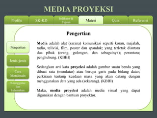 Profile SK-KD
Indikator &
Tujuan ReferensiQuizMateri
Pengertian
Jenis-jenis
Cara
Mendesain
Keunggulan
dan
kelemahan
MEDIA PROYEKSI
Media adalah alat (sarana) komunikasi seperti koran, majalah,
radio, telivisi, film, poster dan spanduk; yang terletak diantara
dua pihak (orang, golongan, dan sebagainya); perantara;
penghubung. (KBBI)
Sedangkan arti kata proyeksi adalah gambar suatu benda yang
dibuat rata (mendatar) atau berupa garis pada bidang datar;
perkiraan tentang keadaan masa yang akan datang dengan
menggunakan data yang ada (sekarang). (KBBI)
Maka, media proyeksi adalah media visual yang dapat
digunakan dengan bantuan proyektor.
Pengertian
 
