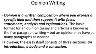 Opinion Writing
•Opinion is a written composition where you express a
specific idea and then support it with facts,
statements, analysis and explanations. The basic
format for an opinion (essay and article) is known as
the five paragraph writing – but an opinion may have as
many paragraphs as needed.
•However, the essay itself consists of three sections: an
introduction, a body and a conclusion.
 