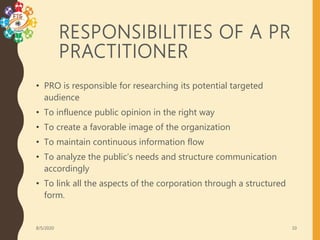 RESPONSIBILITIES OF A PR
PRACTITIONER
• PRO is responsible for researching its potential targeted
audience
• To influence public opinion in the right way
• To create a favorable image of the organization
• To maintain continuous information flow
• To analyze the public’s needs and structure communication
accordingly
• To link all the aspects of the corporation through a structured
form.
8/5/2020 10
 