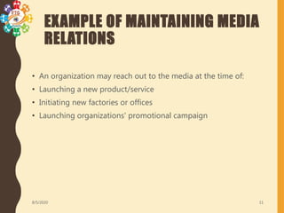 EXAMPLE OF MAINTAINING MEDIA
RELATIONS
• An organization may reach out to the media at the time of:
• Launching a new product/service
• Initiating new factories or offices
• Launching organizations' promotional campaign
8/5/2020 11
 