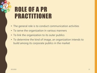 ROLE OF A PR
PRACTITIONER
• The general role is to conduct communication activities
• To serve the organization in various manners
• To link the organization to its outer publics
• To determine the kind of image, an organization intends to
build among its corporate publics in the market
8/5/2020 12
 