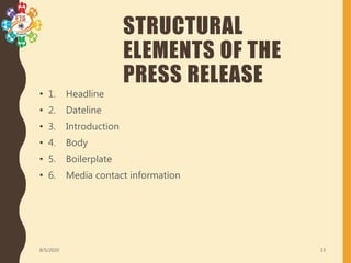 STRUCTURAL
ELEMENTS OF THE
PRESS RELEASE
• 1. Headline
• 2. Dateline
• 3. Introduction
• 4. Body
• 5. Boilerplate
• 6. Media contact information
8/5/2020 13
 