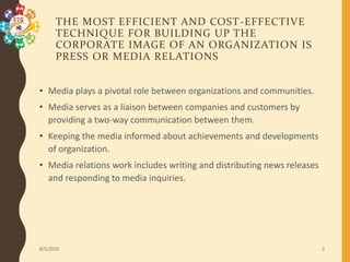 THE MOST EFFICIENT AND COST-EFFECTIVE
TECHNIQUE FOR BUILDING UP THE
CORPORATE IMAGE OF AN ORGANIZATION IS
PRESS OR MEDIA RELATIONS
• Media plays a pivotal role between organizations and communities.
• Media serves as a liaison between companies and customers by
providing a two-way communication between them.
• Keeping the media informed about achievements and developments
of organization.
• Media relations work includes writing and distributing news releases
and responding to media inquiries.
8/5/2020 2
 