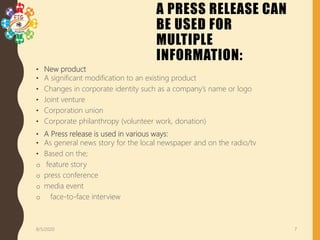 A PRESS RELEASE CAN
BE USED FOR
MULTIPLE
INFORMATION:
• New product
• A significant modification to an existing product
• Changes in corporate identity such as a company’s name or logo
• Joint venture
• Corporation union
• Corporate philanthropy (volunteer work, donation)
• A Press release is used in various ways:
• As general news story for the local newspaper and on the radio/tv
• Based on the;
o feature story
o press conference
o media event
o face-to-face interview
8/5/2020 7
 