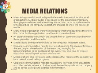 MEDIA RELATIONS
• Maintaining a cordial relationship with the media is essential for almost all
organizations. Media provides a free space for the organization/company
through press releases and advertising. Hence, it is crucial to update media
firms regarding the company’s operations and also to know the policies of
media.
• Every media organization work within specific timeframe(deadline); therefore,
it is crucial for the organization to adhere to those deadlines.
• PR department has to maintain the smooth flow of communication between
the organization and the media.
• Media should be frequently invited to the company’s important events.
• Corporate communicators have to oversee all planning for news conferences
that encompass the selection of the event site, arranging for
banners/graphics to be displayed at the event. They also have to prepare
executives that will speak at news conferences.
• Media relations also comprises spokespersons that represent the company on
local television and radio programs.
• Corporate communicators monitor newspapers, television news broadcasts
and other outlets to have a clinch of what the media says about the company
and to devise strategies to address misinformation.
8/5/2020 8
 