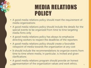 MEDIA RELATIONS
POLICY
• A good media relations policy should meet the requirement of
media organizations
• A good media relations policy should include the details for the
special events to be organized from time to time targeting
media firms only
• A good media relations policy has always to emphasize
directing workers to respect the deadlines of the reporters
• A good media relations policy should create a favorable
viewpoint of media towards the organization at any cost
• It should include the recommendations to organize events from
time to time where media, in particular, is invited and given
clarifications
• A good media relations program should provide an honest
representation of the organization values and work ethics.8/5/2020 9
 