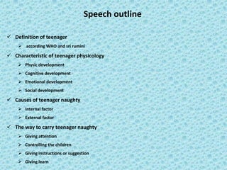 Speech outline
 Definition of teenager
 according WHO and sri rumini
 Characteristic of teenager physicology
 Physic development
 Cognitive development
 Emotional development
 Social development
 Causes of teenager naughty
 Internal factor
 External factor
 The way to carry teenager naughty
 Giving attention
 Controlling the children
 Giving instructions or suggestion
 Giving learn
 