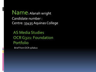 Name:Alanah wright
Candidate number :
Centre: 33435 Aquinas College
AS Media Studies
OCR G321: Foundation
Portfolio
Brief from OCR syllabus
 