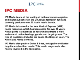 IPC MEDIA
IPC Media is one of the leading of both consumer magazine
and digital publishers in the UK. It was formed in 1963 and
currently produces over 60 iconic media brands.
IPC Media is known for the New Musical Express (NME)
music magazine, which has been going for over 50 years.
NME’s genre is advertised as rock which attracts a wide
audience of both mixed age, gender and target groups. The
type of musicians included are bands like Kings of Leon, The
Killers and Arctic Monkeys.
IPC Media also publish Guitar & Bass, a magazine dedicated
to guitars rather than bands. This music magazine is also
heavily involved in the rock genre.
 