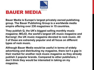 BAUER MEDIA
Bauer Media is Europe’s largest privately owned publishing
group. The Bauer Publishing Group is a worldwide media
empire offering over 230 magazines in 15 countries.
They publish Q, the UK’s biggest selling monthly music
magazine; MOJO, the world’s largest UK music magazine and
Kerrang!; the UK music magazine devoted to rock music. All
3 of these are extremely popular and all focus on different
types of rock music.
Although Bauer Media would be useful in terms of widely
advertising and distributing my magazine, there isn’t a gap in
their market for another rock music magazine as they already
publish 3 popular brands. Compared to other publishers, I
don’t think they would be interested in taking on my
magazine.
 