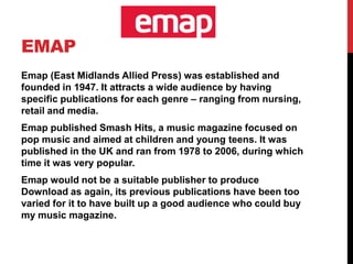 EMAP
Emap (East Midlands Allied Press) was established and
founded in 1947. It attracts a wide audience by having
specific publications for each genre – ranging from nursing,
retail and media.
Emap published Smash Hits, a music magazine focused on
pop music and aimed at children and young teens. It was
published in the UK and ran from 1978 to 2006, during which
time it was very popular.
Emap would not be a suitable publisher to produce
Download as again, its previous publications have been too
varied for it to have built up a good audience who could buy
my music magazine.
 