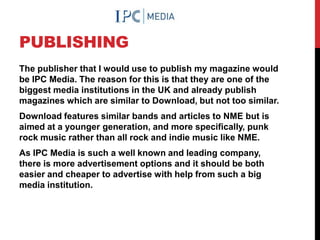 PUBLISHING
The publisher that I would use to publish my magazine would
be IPC Media. The reason for this is that they are one of the
biggest media institutions in the UK and already publish
magazines which are similar to Download, but not too similar.
Download features similar bands and articles to NME but is
aimed at a younger generation, and more specifically, punk
rock music rather than all rock and indie music like NME.
As IPC Media is such a well known and leading company,
there is more advertisement options and it should be both
easier and cheaper to advertise with help from such a big
media institution.
 