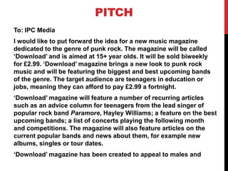 PITCH
To: IPC Media
I would like to put forward the idea for a new music magazine
dedicated to the genre of punk rock. The magazine will be called
‘Download’ and is aimed at 15+ year olds. It will be sold biweekly
for £2.99. ‘Download’ magazine brings a new look to punk rock
music and will be featuring the biggest and best upcoming bands
of the genre. The target audience are teenagers in education or
jobs, meaning they can afford to pay £2.99 a fortnight.
‘Download’ magazine will feature a number of recurring articles
such as an advice column for teenagers from the lead singer of
popular rock band Paramore, Hayley Williams; a feature on the best
upcoming bands; a list of concerts playing the following month
and competitions. The magazine will also feature articles on the
current popular bands and news about them, for example new
albums, singles or tour dates.
‘Download’ magazine has been created to appeal to males and
 